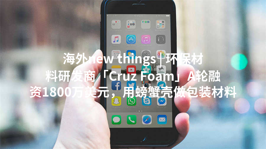 海外new things | 环保材料研发商「Cruz Foam」A轮融资1800万美元，用螃蟹壳做包装材料
