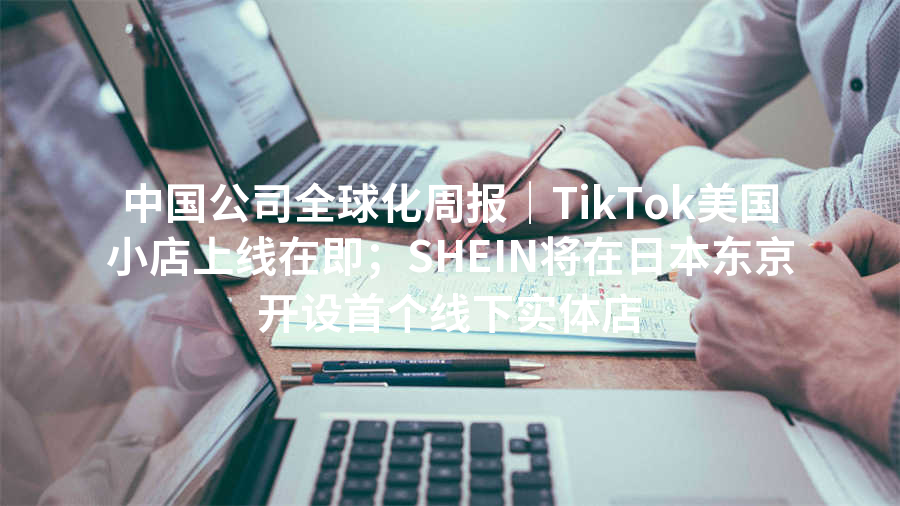 中国公司全球化周报｜TikTok美国小店上线在即；SHEIN将在日本东京开设首个线下实体店
