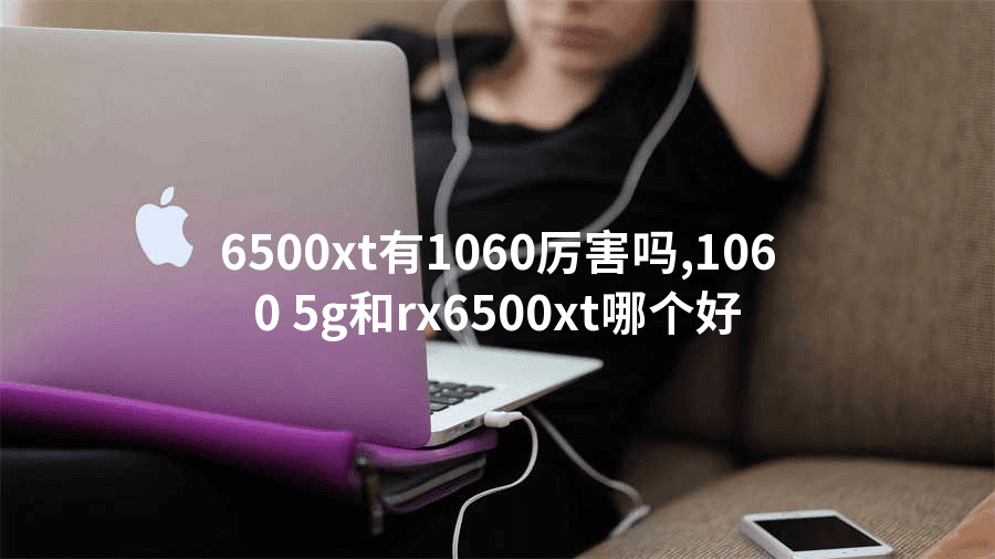 6500xt有1060厉害吗,1060 5g和rx6500xt哪个好