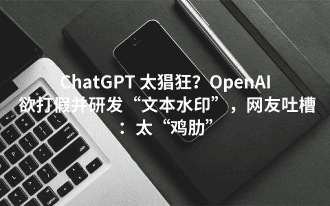 ChatGPT 太猖狂？OpenAI 欲打假并研发“文本水印”，网友吐槽：太“鸡肋”