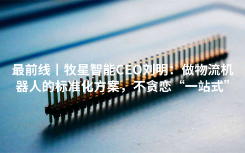 最前线丨牧星智能CEO刘明：做物流机器人的标准化方案，不贪恋“一站式”
