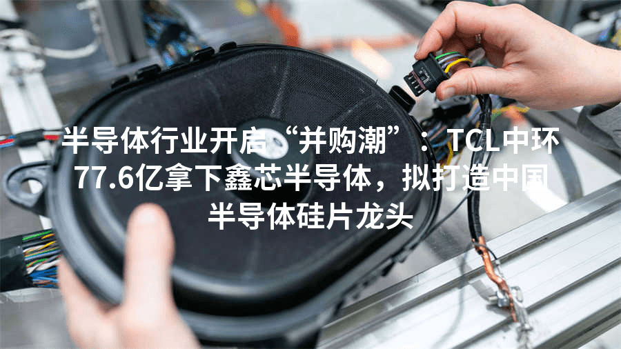 半导体行业开启“并购潮”：TCL中环77.6亿拿下鑫芯半导体，拟打造中国半导体硅片龙头